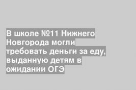 В школе №11 Нижнего Новгорода могли требовать деньги за еду, выданную детям в ожидании ОГЭ