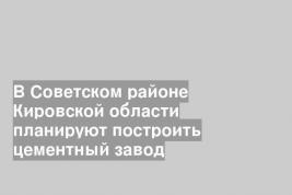 В Советском районе Кировской области планируют построить цементный завод