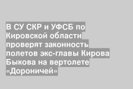 В СУ СКР и УФСБ по Кировской области проверят законность полетов экс-главы Кирова Быкова на вертолете «Дороничей»