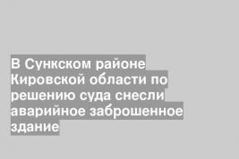 В Сункском районе Кировской области по решению суда снесли аварийное заброшенное здание