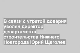 В связи с утратой доверия уволен директор департамента строительства Нижнего Новгорода Юрий Щеголев