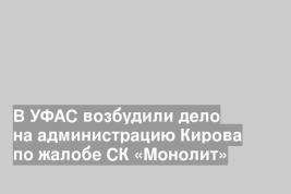 В УФАС возбудили дело на администрацию Кирова по жалобе СК «Монолит»