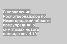 В управлении Роспотребнадзора по Нижегородской области предупредили о симптомах нового подвида covid-19