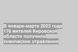 В январе-марте 2023 года 176 жителей Кировской области получили химические отравления