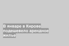 В январе в Кирове подешевело арендное жилье
