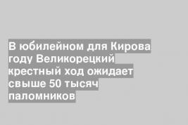 В юбилейном для Кирова году Великорецкий крестный ход ожидает свыше 50 тысяч паломников