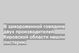В замороженной говядине двух производителей Кировской области нашли листерию