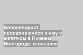 Велосипедист, провалившийся в яму с кипятком в Нижнем Новгороде, скончался