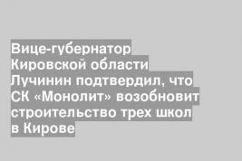 Вице-губернатор Кировской области Лучинин подтвердил, что СК «Монолит» возобновит строительство трех школ в Кирове