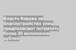Власти Кирова на благоустройство улиц предполагают потратить более 50 миллионов рублей