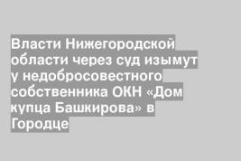 Власти Нижегородской области через суд изымут у недобросовестного собственника ОКН «Дом купца Башкирова» в Городце