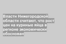Власти Нижегородской области считают, что рост цен на куриные яйца в регионе экономически обоснован