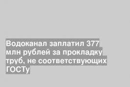Водоканал заплатил 377 млн рублей за прокладку труб, не соответствующих ГОСТу
