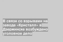 В связи со взрывами на заводе «Кристалл» в Дзержинске возбуждено уголовное дело