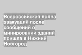 Всероссийская волна эвакуаций после сообщений о минировании зданий пришла в Нижний Новгород