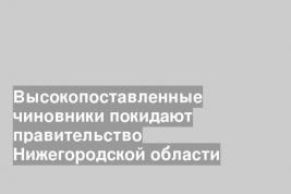 Высокопоставленные чиновники покидают правительство Нижегородской области