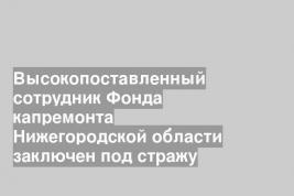 Высокопоставленный сотрудник Фонда капремонта Нижегородской области заключен под стражу