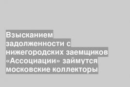 Взысканием задолженности с нижегородских заемщиков «Ассоциации» займутся московские коллекторы