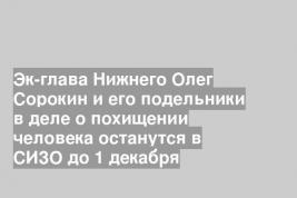 Эк-глава Нижнего Олег Сорокин и его подельники в деле о похищении человека останутся в СИЗО до 1 декабря
