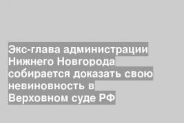 Экс-глава администрации Нижнего Новгорода собирается доказать свою невиновность в Верховном суде РФ