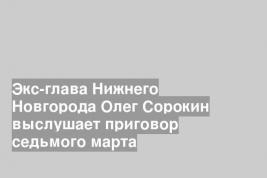 Экс-глава Нижнего Новгорода Олег Сорокин выслушает приговор седьмого марта
