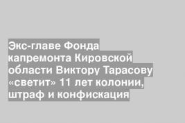 Экс-главе Фонда капремонта Кировской области Виктору Тарасову «светит» 11 лет колонии, штраф и конфискация