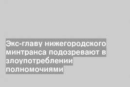 Экс-главу нижегородского минтранса подозревают в злоупотреблении полномочиями