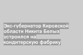 Экс-губернатор Кировской области Никита Белых устроился на кондитерскую фабрику