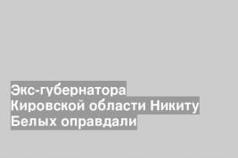 Экс-губернатора Кировской области Никиту Белых оправдали