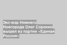Экс-мэр Нижнего Новгорода Олег Сорокин вышел из партии «Единая Россия»