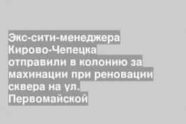 Экс-сити-менеджера Кирово-Чепецка отправили в колонию за махинации при реновации сквера на ул. Первомайской