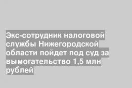 Экс-сотрудник налоговой службы Нижегородской области пойдет под суд за вымогательство 1,5 млн рублей