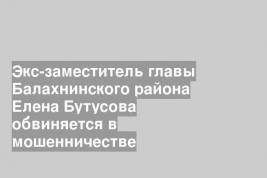 Экс-заместитель главы Балахнинского района Елена Бутусова обвиняется в мошенничестве