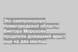 Экс-зампрокурору Нижегородской области Виктору Морозову продлили домашний арест еще на два месяца