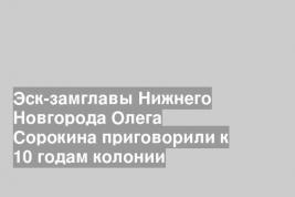 Эск-замглавы Нижнего Новгорода Олега Сорокина приговорили к 10 годам колонии
