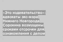 «Это издевательство»: адвокаты экс-мэра Нижнего Новгорода Сорокина возмущены сроками отсрочки для ознакомления с делом