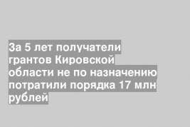 За 5 лет получатели грантов Кировской области не по назначению потратили порядка 17 млн рублей