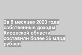 За 8 месяцев 2023 года собственные доходы Кировской области составили более 36 млрд рублей