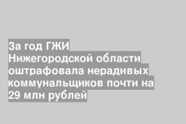 За год ГЖИ Нижегородской области оштрафовала нерадивых коммунальщиков почти на 29 млн рублей