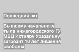 Бывшему начальнику тыла нижегородского ГУ МВД Ихтияру Уразалину загрозит 10 лет лишения свободы