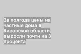 За полгода цены на частные дома в Кировской области выросли почти на 3 процента