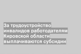 За трудоустройство инвалидов работодателям Кировской области выплачиваются субсидии