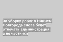 За уборку дорог в Нижнем Новгороде снова будет отвечать администрация, а не частники