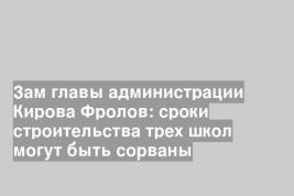 Зам главы администрации Кирова Фролов: сроки строительства трех школ могут быть сорваны