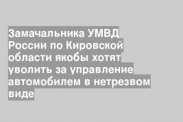 Замачальника УМВД России по Кировской области якобы хотят уволить за управление автомобилем в нетрезвом виде