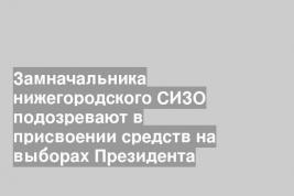 Замначальника нижегородского СИЗО подозревают в присвоении средств на выборах Президента