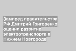 Зампред правительства РФ Дмитрий Григоренко оценил развитие электротранспорта в Нижнем Новгороде