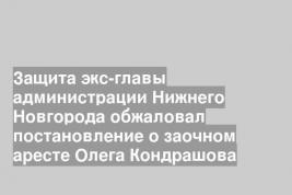 Защита экс-главы администрации Нижнего Новгорода обжаловал постановление о заочном аресте Олега Кондрашова