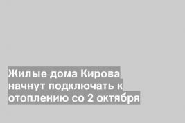 Жилые дома Кирова начнут подключать к отоплению со 2 октября