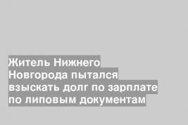 Житель Нижнего Новгорода пытался взыскать долг по зарплате по липовым документам